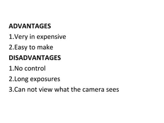 ADVANTAGES
1.Very in expensive
2.Easy to make
DISADVANTAGES
1.No control
2.Long exposures
3.Can not view what the camera sees
 
