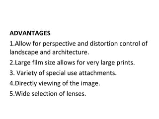 ADVANTAGES
1.Allow for perspective and distortion control of
landscape and architecture.
2.Large film size allows for very large prints.
3. Variety of special use attachments.
4.Directly viewing of the image.
5.Wide selection of lenses.
 