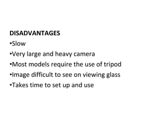 DISADVANTAGES
•Slow
•Very large and heavy camera
•Most models require the use of tripod
•Image difficult to see on viewing glass
•Takes time to set up and use
 