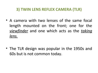 3) TWIN LENS REFLEX CAMERA (TLR)
• A camera with two lenses of the same focal
length mounted on the front; one for the
viewfinder and one which acts as the taking
lens.
• The TLR design was popular in the 1950s and
60s but is not common today.
 