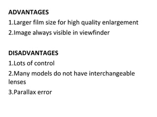 ADVANTAGES
1.Larger film size for high quality enlargement
2.Image always visible in viewfinder
DISADVANTAGES
1.Lots of control
2.Many models do not have interchangeable
lenses
3.Parallax error
 