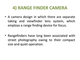 4) RANGE FINDER CAMERA
• A camera design in which there are separate
taking and viewfinder lens system, which
employs a range finding device for focus.
• Rangefinders have long been associated with
street photography owing to their compact
size and quiet operation.
 