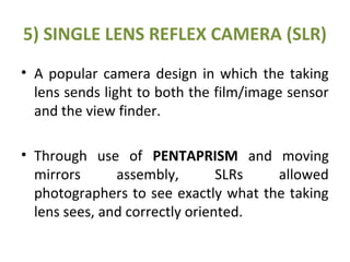 5) SINGLE LENS REFLEX CAMERA (SLR)
• A popular camera design in which the taking
lens sends light to both the film/image sensor
and the view finder.
• Through use of PENTAPRISM and moving
mirrors assembly, SLRs allowed
photographers to see exactly what the taking
lens sees, and correctly oriented.
 