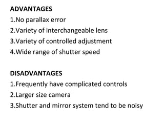 ADVANTAGES
1.No parallax error
2.Variety of interchangeable lens
3.Variety of controlled adjustment
4.Wide range of shutter speed
DISADVANTAGES
1.Frequently have complicated controls
2.Larger size camera
3.Shutter and mirror system tend to be noisy
 
