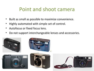 Point and shoot camera
• Built as small as possible to maximize convenience.
• Highly automated with simple set of control.
• Autofocus or fixed focus lens.
• Do not support interchangeable lenses and accessories.
 