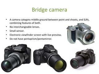 Bridge camera
• A camera category middle ground between point and shoots, and SLRs,
combining features of both.
• No interchangeable lenses.
• Small sensor.
• Electronic viewfinder screen with live preview.
• Do not have pentaprism/pentamirror.
 