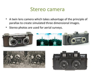 Stereo camera
• A twin lens camera which takes advantage of the principle of
parallax to create simulated three dimensional images.
• Stereo photos are used for aerial surveys.
 