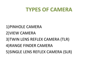 TYPES OF CAMERA
1)PINHOLE CAMERA
2)VIEW CAMERA
3)TWIN LENS REFLEX CAMERA (TLR)
4)RANGE FINDER CAMERA
5)SINGLE LENS REFLEX CAMERA (SLR)
 