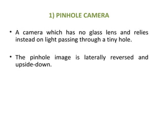 1) PINHOLE CAMERA
• A camera which has no glass lens and relies
instead on light passing through a tiny hole.
• The pinhole image is laterally reversed and
upside-down.
 