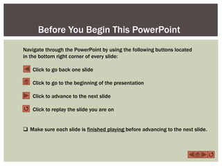 Before You Begin This PowerPoint
Navigate through the PowerPoint by using the following buttons located
in the bottom right corner of every slide:

    Click to go back one slide

    Click to go to the beginning of the presentation

    Click to advance to the next slide

 Click to replay the slide you are on


 Make sure each slide is finished playing before advancing to the next slide.



                                                                                 
 