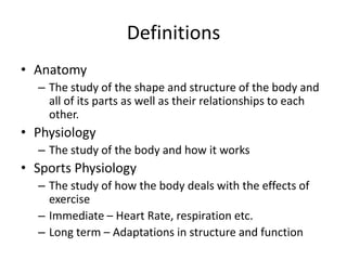 Definitions
• Anatomy
  – The study of the shape and structure of the body and
    all of its parts as well as their relationships to each
    other.
• Physiology
  – The study of the body and how it works
• Sports Physiology
  – The study of how the body deals with the effects of
    exercise
  – Immediate – Heart Rate, respiration etc.
  – Long term – Adaptations in structure and function
 