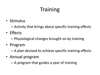 Training
• Stimulus
  – Activity that brings about specific training effects
• Effects
  – Physiological changes brought on by training
• Program
  – A plan devised to achieve specific training effects
• Annual program
  – A program that guides a year of training
 
