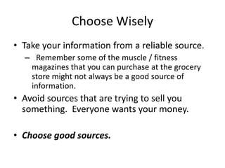Choose Wisely
• Take your information from a reliable source.
  – Remember some of the muscle / fitness
   magazines that you can purchase at the grocery
   store might not always be a good source of
   information.
• Avoid sources that are trying to sell you
  something. Everyone wants your money.

• Choose good sources.
 