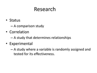 Research
• Status
  – A comparison study
• Correlation
  – A study that determines relationships
• Experimental
  – A study where a variable is randomly assigned and
    tested for its effectiveness.
 