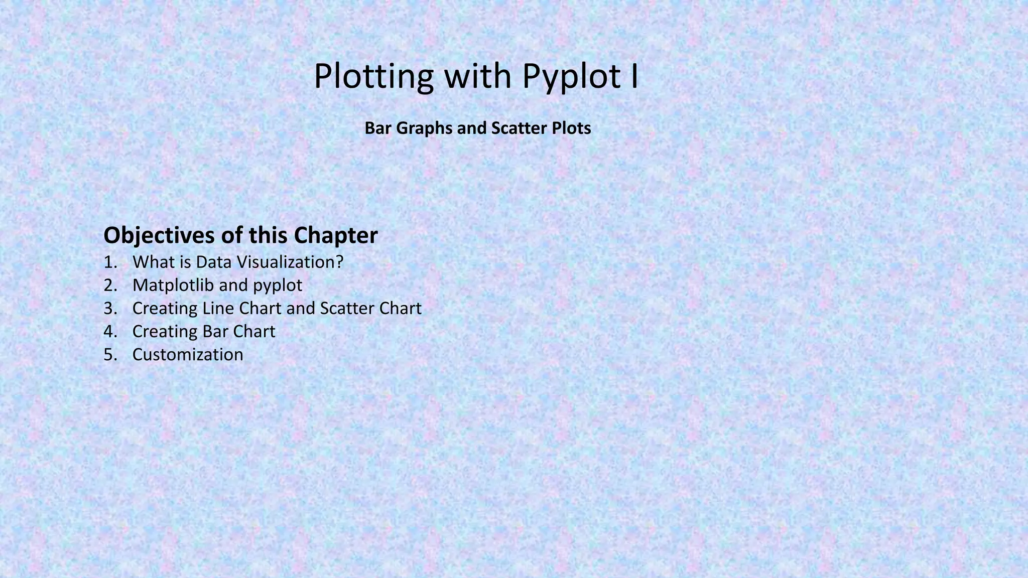 Plotting with Pyplot I Bar Graphs and Scatter Plots Objectives of this Chapter 1. What is Data Visualization? 2. Matplotlib and pyplot 3. Creating Line Chart and Scatter Chart 4. Creating Bar Chart 5. Customization 