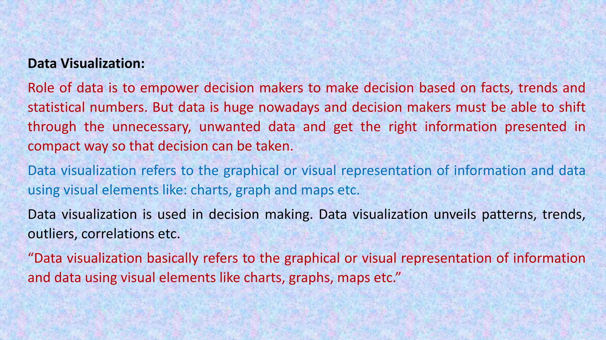 Data Visualization: Role of data is to empower decision makers to make decision based on facts, trends and statistical numbers. But data is huge nowadays and decision makers must be able to shift through the unnecessary, unwanted data and get the right information presented in compact way so that decision can be taken. Data visualization refers to the graphical or visual representation of information and data using visual elements like: charts, graph and maps etc. Data visualization is used in decision making. Data visualization unveils patterns, trends, outliers, correlations etc. “Data visualization basically refers to the graphical or visual representation of information and data using visual elements like charts, graphs, maps etc.” 
