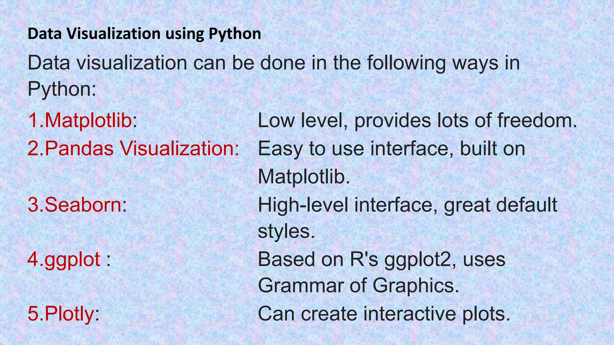 Data Visualization using Python Data visualization can be done in the following ways in Python: 1.Matplotlib: Low level, provides lots of freedom. 2.Pandas Visualization: Easy to use interface, built on Matplotlib. 3.Seaborn: High-level interface, great default styles. 4.ggplot : Based on R's ggplot2, uses Grammar of Graphics. 5.Plotly: Can create interactive plots. 