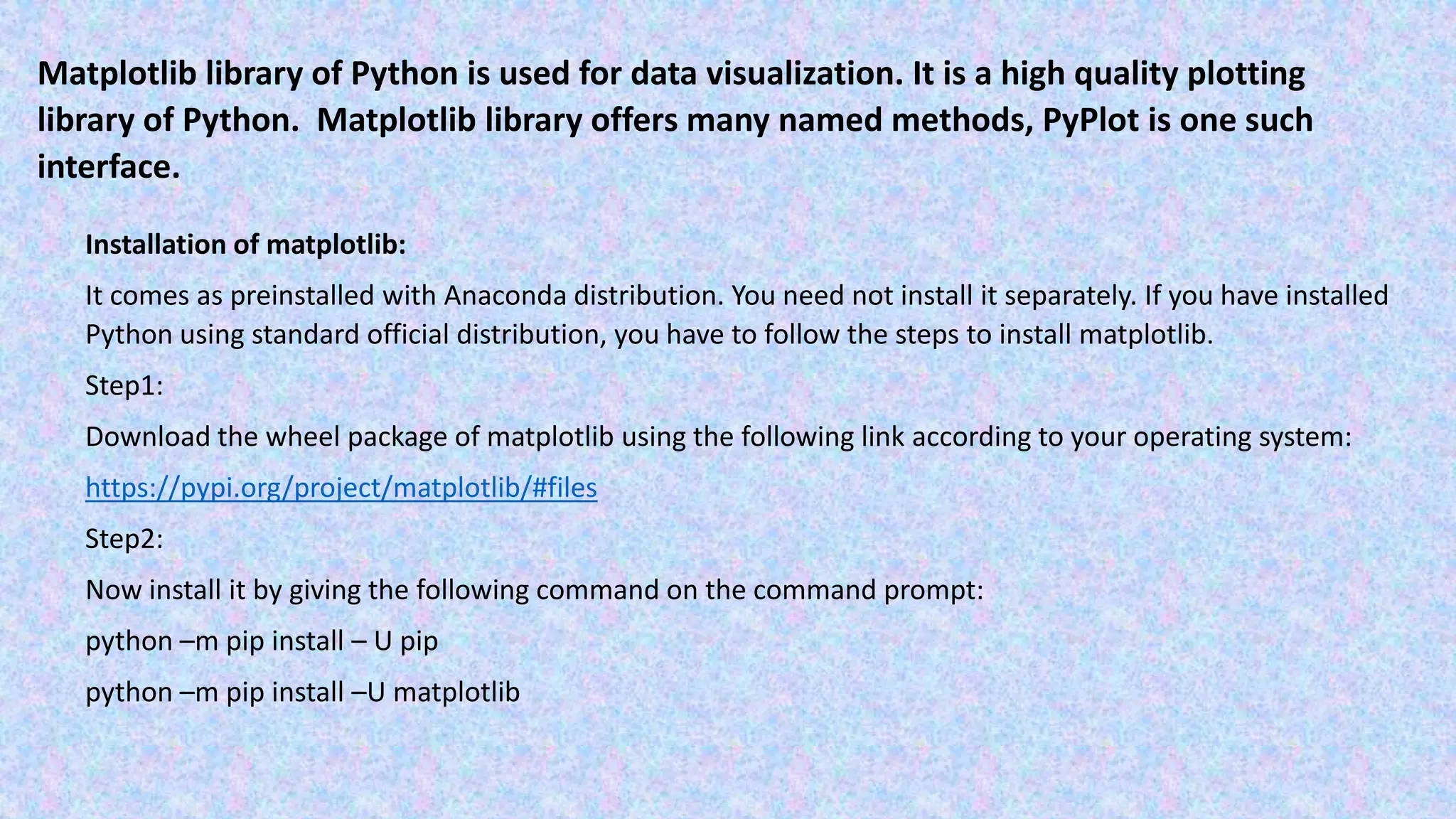 Matplotlib library of Python is used for data visualization. It is a high quality plotting library of Python. Matplotlib library offers many named methods, PyPlot is one such interface. Installation of matplotlib: It comes as preinstalled with Anaconda distribution. You need not install it separately. If you have installed Python using standard official distribution, you have to follow the steps to install matplotlib. Step1: Download the wheel package of matplotlib using the following link according to your operating system: https://pypi.org/project/matplotlib/#files Step2: Now install it by giving the following command on the command prompt: python –m pip install – U pip python –m pip install –U matplotlib 