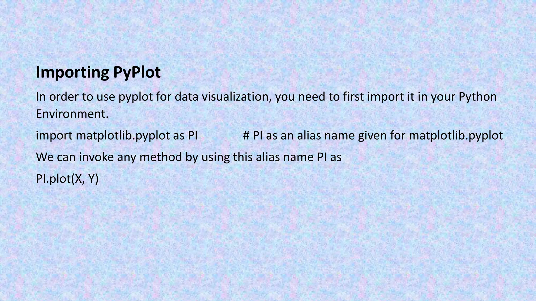 Importing PyPlot In order to use pyplot for data visualization, you need to first import it in your Python Environment. import matplotlib.pyplot as PI # PI as an alias name given for matplotlib.pyplot We can invoke any method by using this alias name PI as PI.plot(X, Y) 