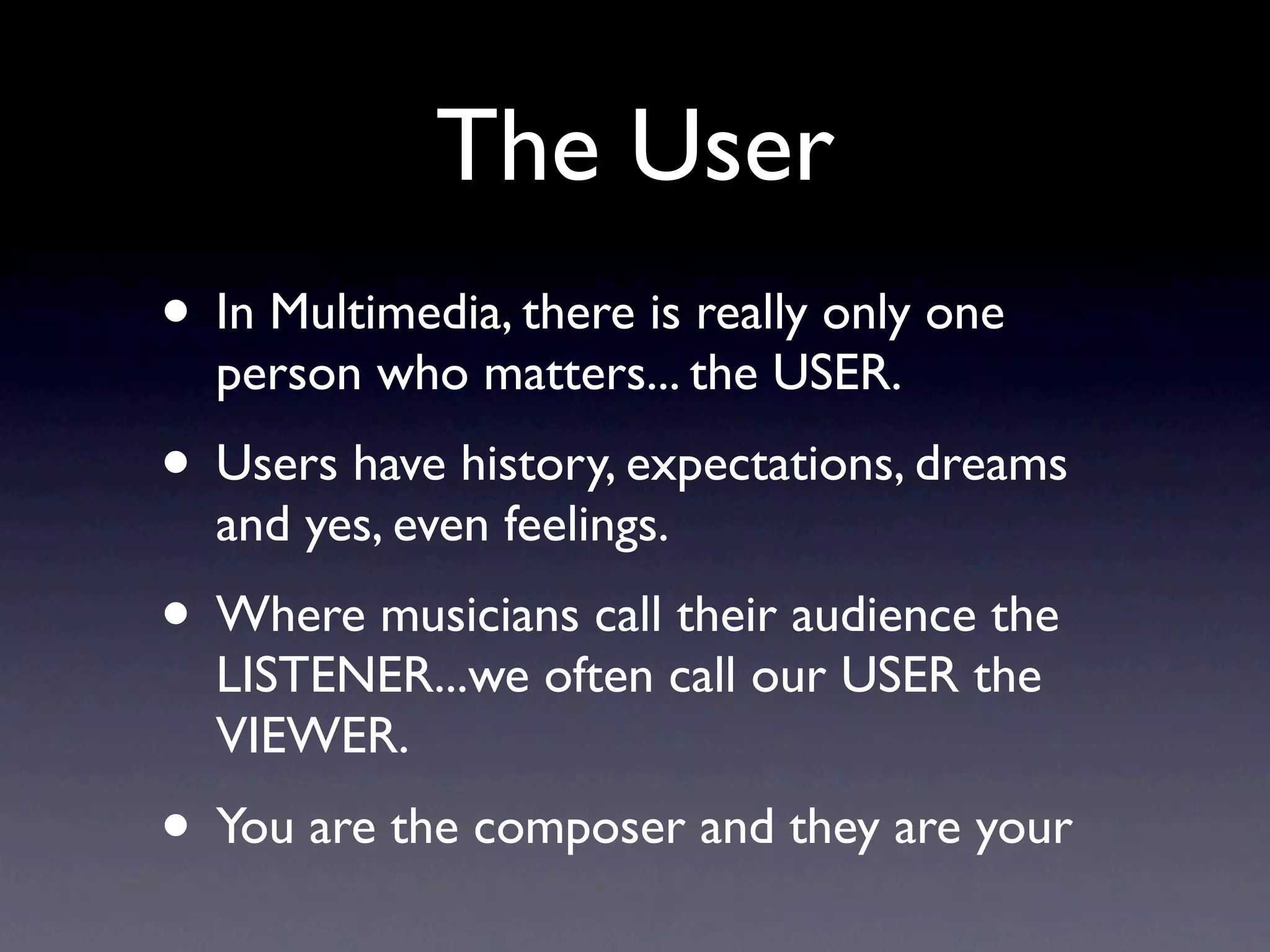 The User
• In Multimedia, there is really only one person
  who matters... the USER.
• Users have history, expectations, dreams and
  yes, even feelings.
• Where musicians call their audience the
  LISTENER...we often call our USER the VIEWER.
• You are the composer and the USERS are your
  audience..
 