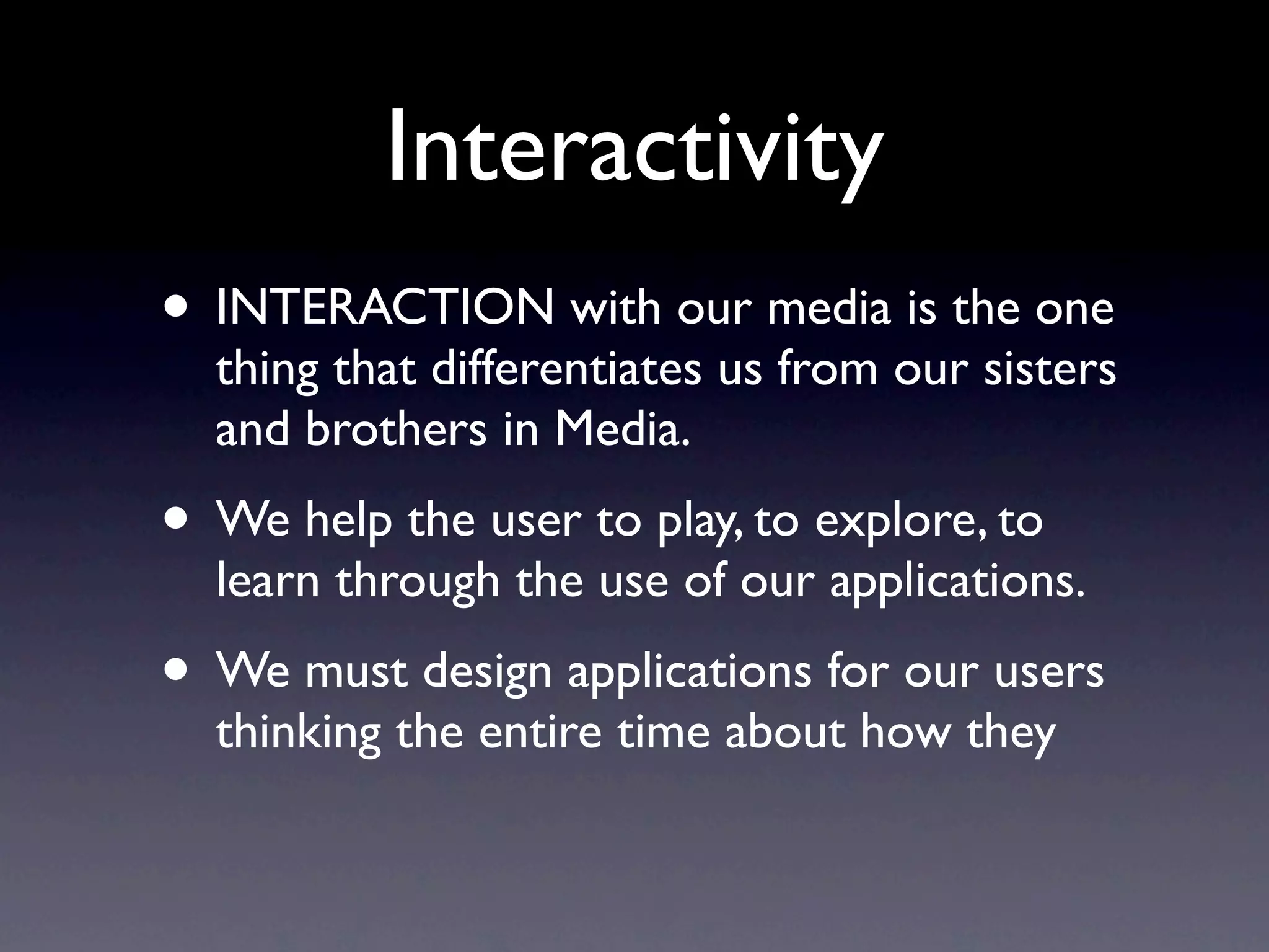 Interactivity
• INTERACTION with our media is the one thing
  that differentiates us from our sisters and brothers
  in Media, like ﬁlm or tv.
• We help the user to play, explore, to learn through
  the use of our applications.
• We must design applications for our users thinking
  the entire time about how they will interact. Let’s
  listen to the pros.
 