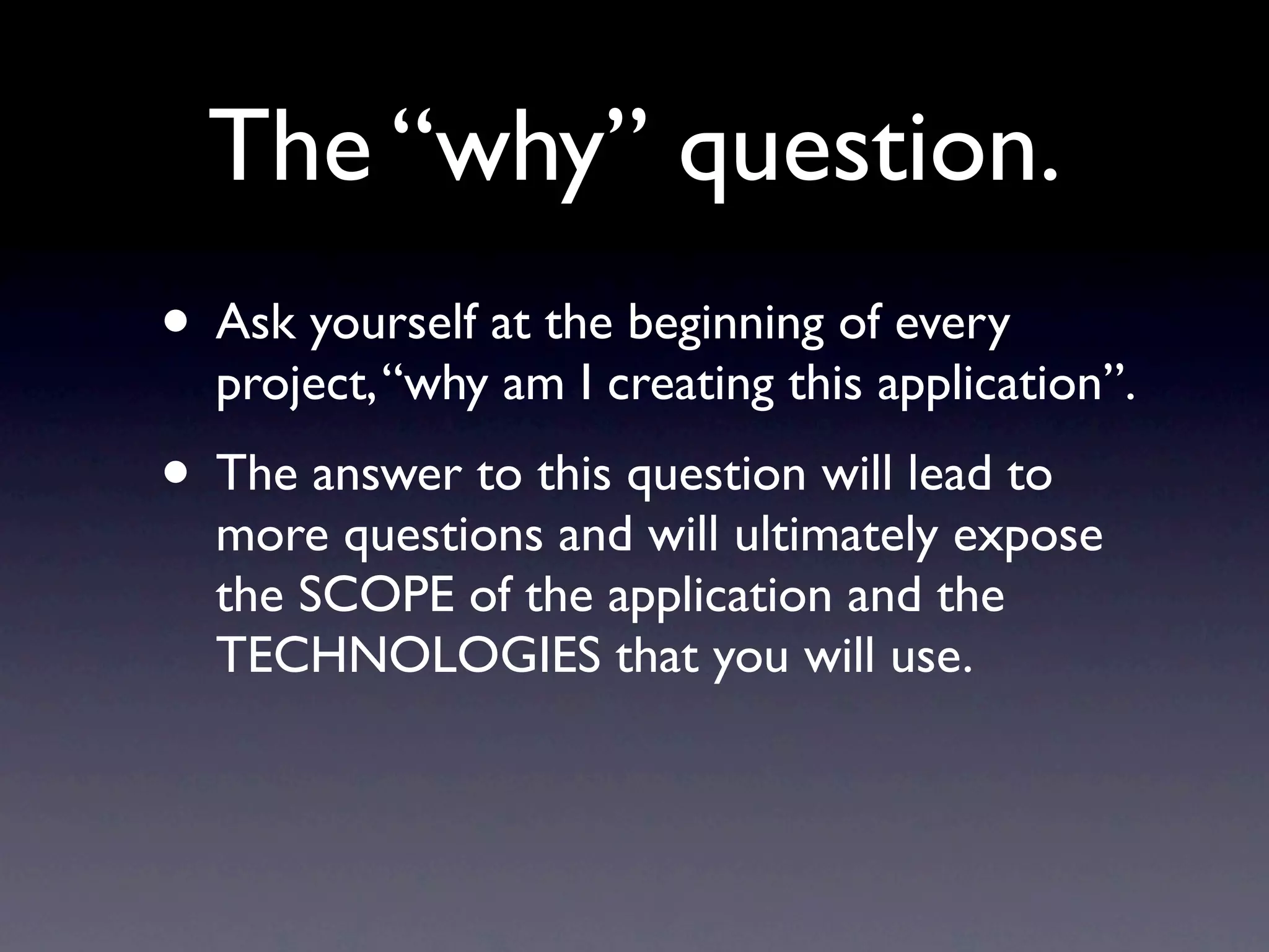 The “WHY” question.
• Ask yourself at the beginning of every project:
 • “WHY AM I BUILDING THIS APP?”.
• The answer to this question will lead to more
  questions and will ultimately expose the SCOPE
  of the application and the TECHNOLOGIES that
  you will use.
 