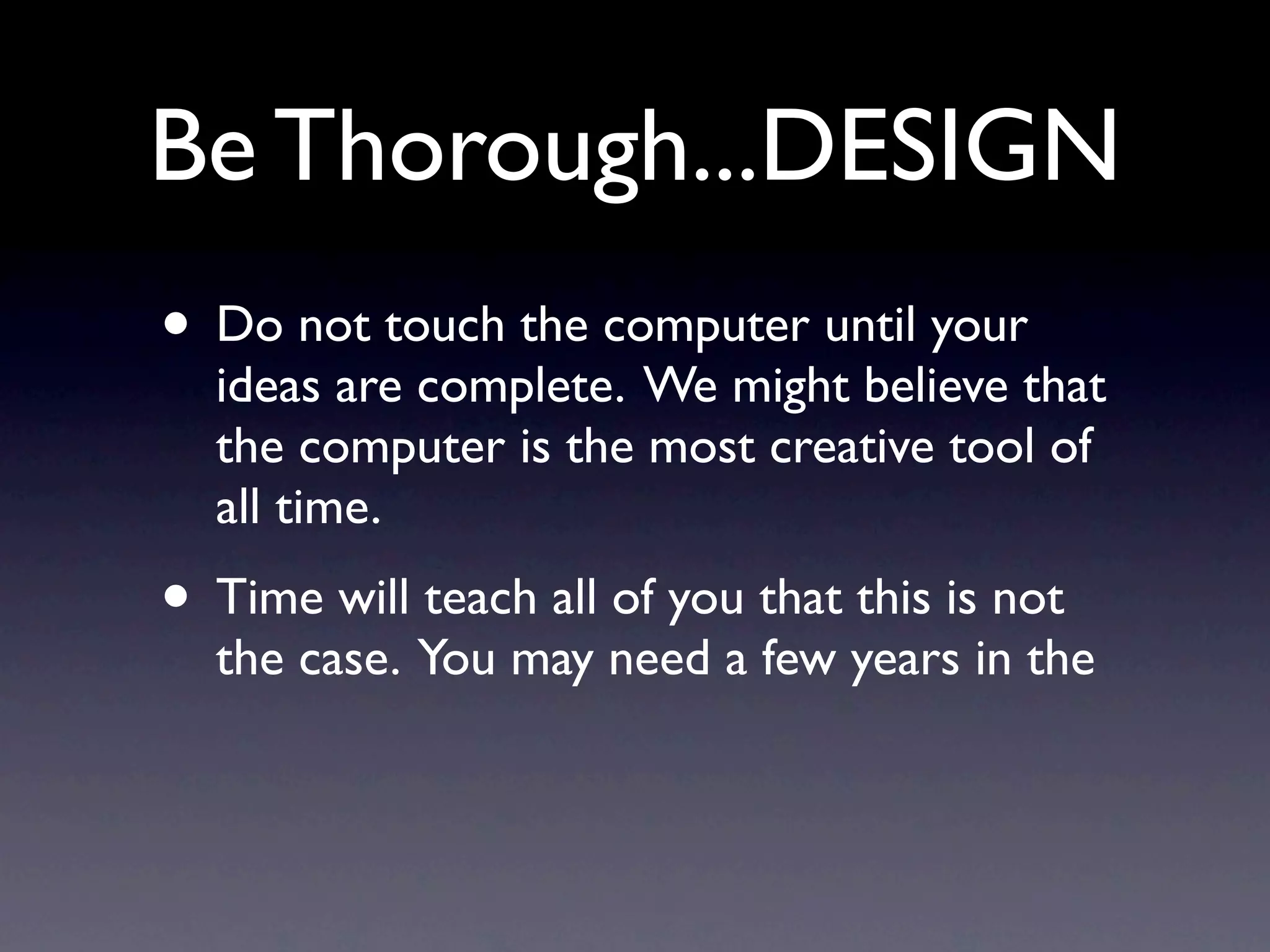Be Thorough &
                DESIGN your ideas are
• Do not touch the computer until
  complete. We might believe that the computer is
  the most creative tool of all time...I personally
  disagree.
• It may be one of the best tools in our kit to build
  an app once the design is complete.
• Time will teach all of you that this is not the case.
  You may need a few years in the industry to believe
  me.
 