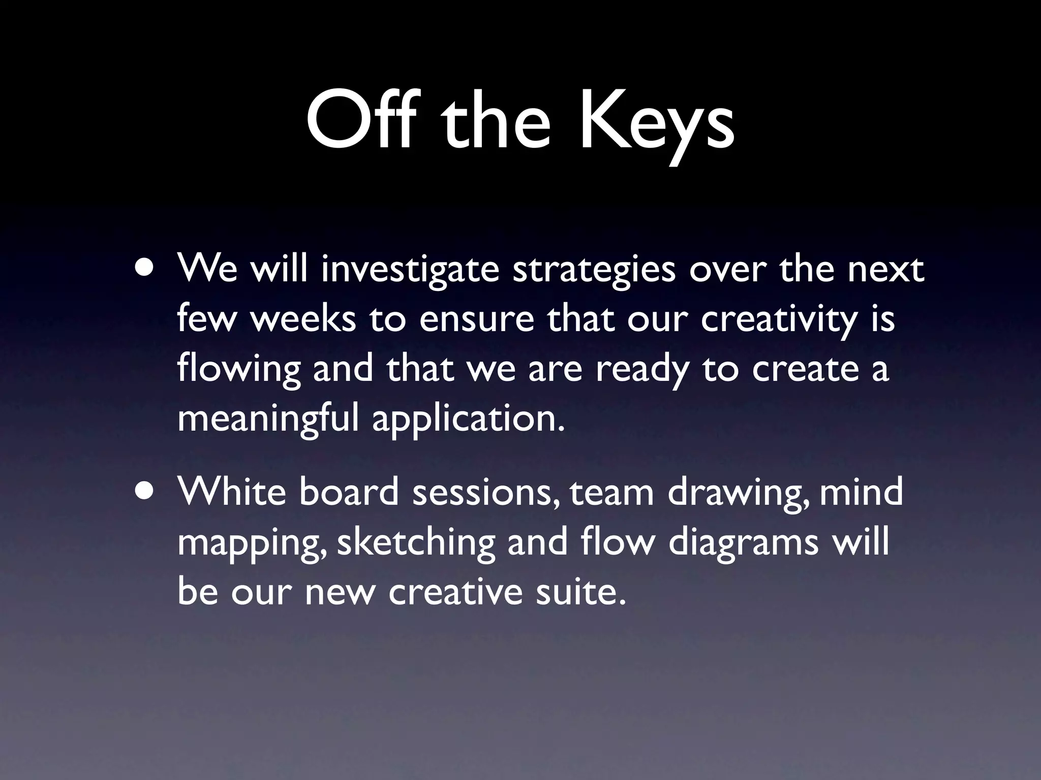 Off the Keys
• We will investigate strategies over the next few
  weeks to ensure that our creativity is ﬂowing and
  that we are ready to create a meaningful
  application.
• White board sessions, team drawing, mind
  mapping, sketching and ﬂow diagrams will be our
  new creative suite.
 