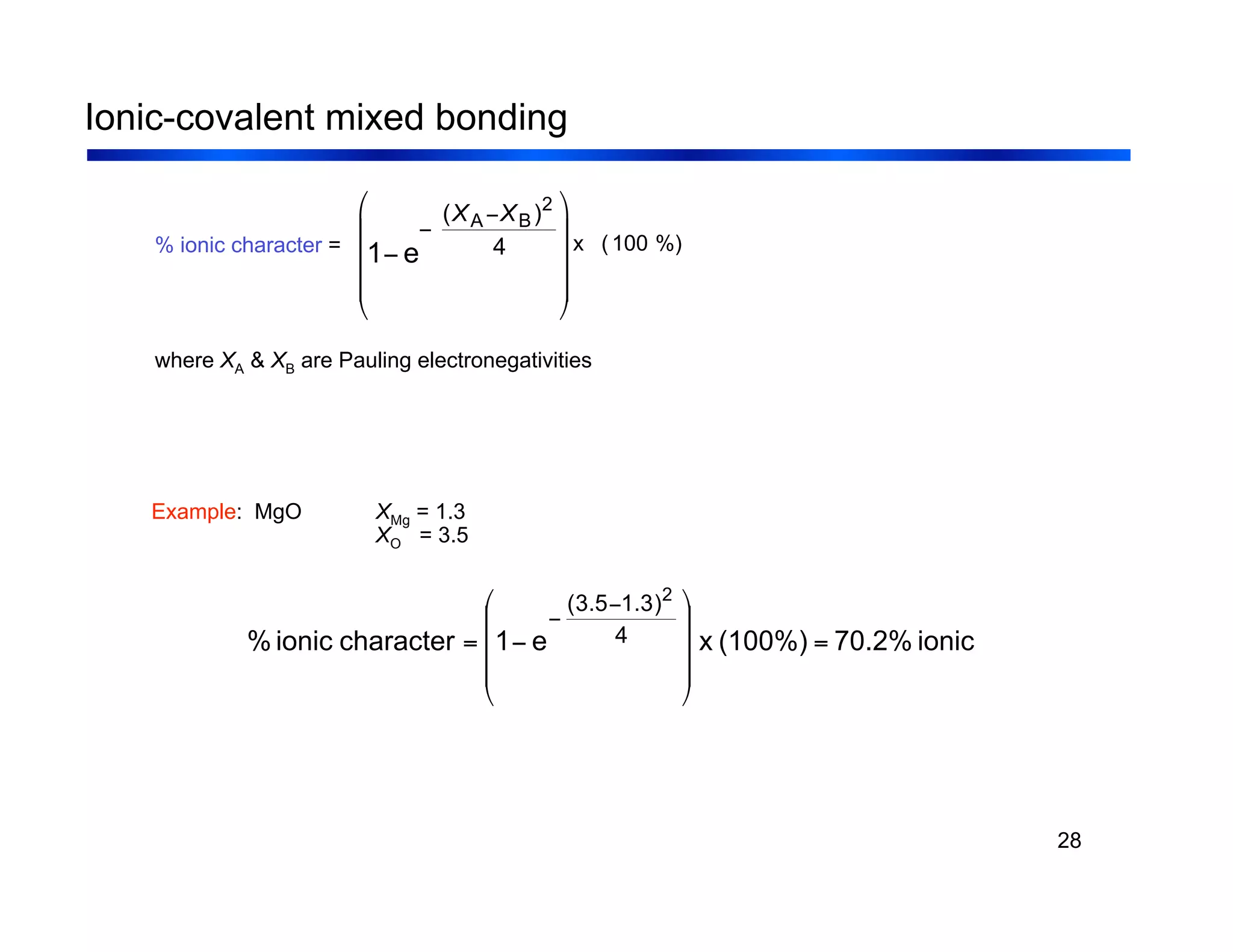 28
Ionic-covalent mixed bonding
% ionic character =
where XA & XB are Pauling electronegativities
%)
100
(
x
!
1" e
"
(XA"XB)2
4
#
$
%
%
%
&
'
(
(
(
ionic
70.2%
(100%)
x
e
1
character
ionic
% 4
)
3
.
1
5
.
3
( 2
=
!
!
!
"
#
$
$
$
%
&
'
=
'
'
Example: MgO XMg = 1.3
XO = 3.5
 