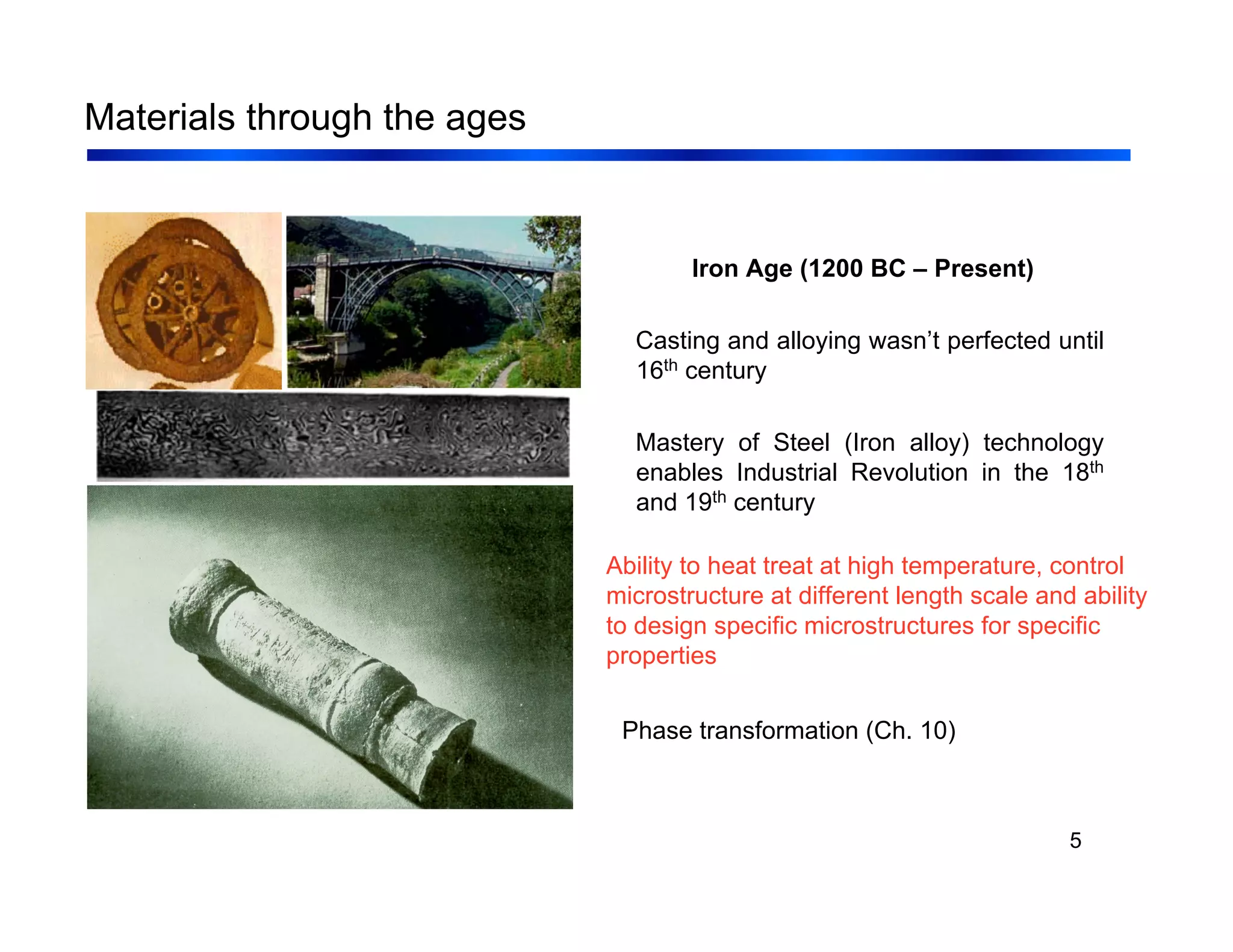 5
Materials through the ages
Iron Age (1200 BC – Present)
Casting and alloying wasn’t perfected until
16th century
Mastery of Steel (Iron alloy) technology
enables Industrial Revolution in the 18th
and 19th century
Ability to heat treat at high temperature, control
microstructure at different length scale and ability
to design specific microstructures for specific
properties
Phase transformation (Ch. 10)
 
