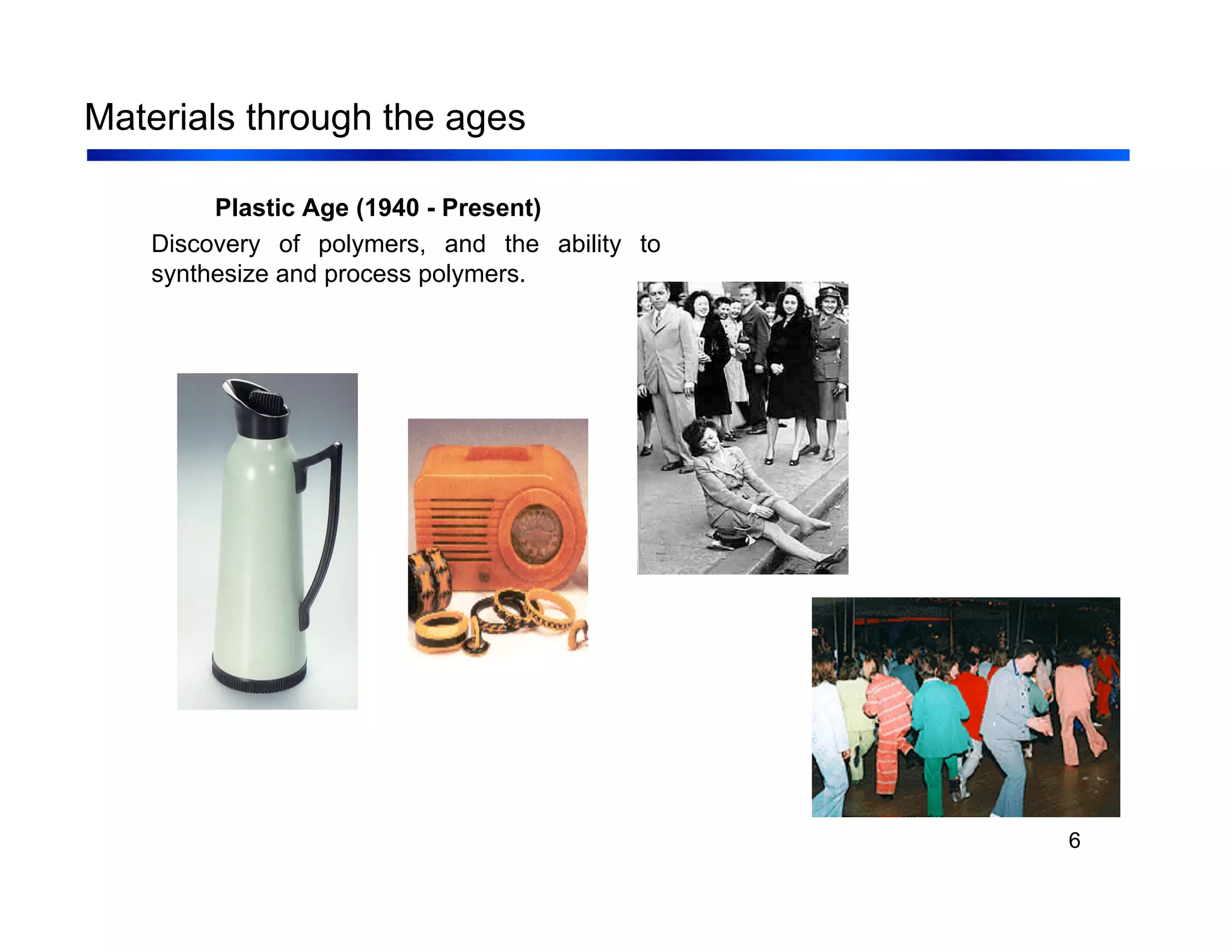 6
Materials through the ages
Plastic Age (1940 - Present)
Discovery of polymers, and the ability to
synthesize and process polymers.
 