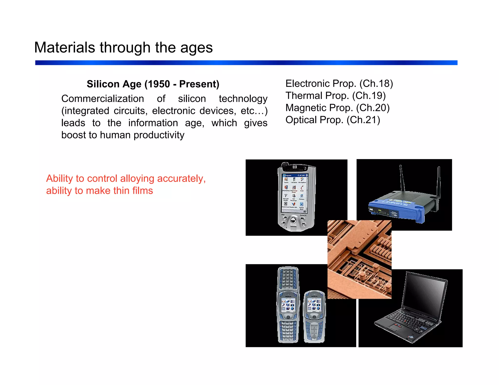 7
Materials through the ages
Silicon Age (1950 - Present)
Commercialization of silicon technology
(integrated circuits, electronic devices, etc…)
leads to the information age, which gives
boost to human productivity
Ability to control alloying accurately,
ability to make thin films
Electronic Prop. (Ch.18)
Thermal Prop. (Ch.19)
Magnetic Prop. (Ch.20)
Optical Prop. (Ch.21)
 