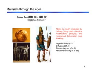 4
Materials through the ages
Bronze Age (3000 BC – 1200 BC)
Copper and Tin alloy
Ability to modify materials by
refining (using heat), chemical
modifications (alloying) and
mechanical deformation (cold
working)
Imperfection (Ch. 4)
Diffusion (Ch. 5)
Phase diagram (Ch. 9)
Metal Processing (Ch. 11)
 