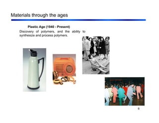 6
Materials through the ages
Plastic Age (1940 - Present)
Discovery of polymers, and the ability to
synthesize and process polymers.
 