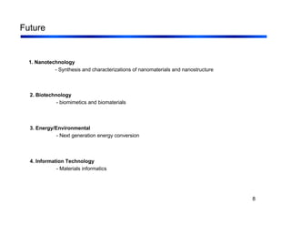 8
Future
1. Nanotechnology
- Synthesis and characterizations of nanomaterials and nanostructure
2. Biotechnology
- biomimetics and biomaterials
3. Energy/Environmental
- Next generation energy conversion
4. Information Technology
- Materials informatics
 