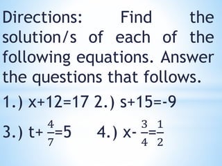 Directions: Find the
solution/s of each of the
following equations. Answer
the questions that follows.
1.) x+12=17 2.) s+15=-9
3.) t+
4
7
=5 4.) x-
3
4
=
1
2
 