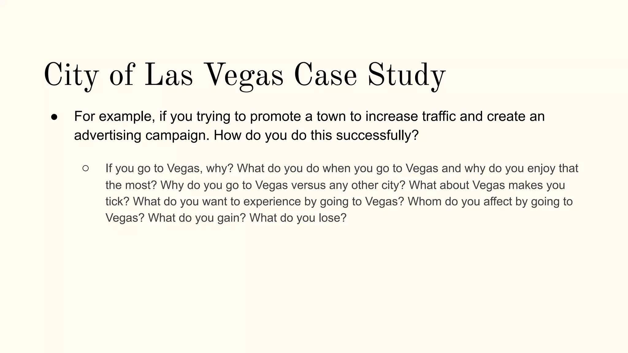 City of Las Vegas Case Study
● For example, if you trying to promote a town to increase traffic and create an
advertising campaign. How do you do this successfully?
○ If you go to Vegas, why? What do you do when you go to Vegas and why do you enjoy that
the most? Why do you go to Vegas versus any other city? What about Vegas makes you
tick? What do you want to experience by going to Vegas? Whom do you affect by going to
Vegas? What do you gain? What do you lose?
 