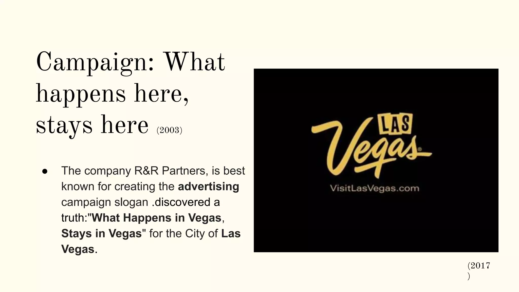 Campaign: What
happens here,
stays here (2003)
● The company R&R Partners, is best
known for creating the advertising
campaign slogan .discovered a
truth:"What Happens in Vegas,
Stays in Vegas" for the City of Las
Vegas.
(2017
)
 