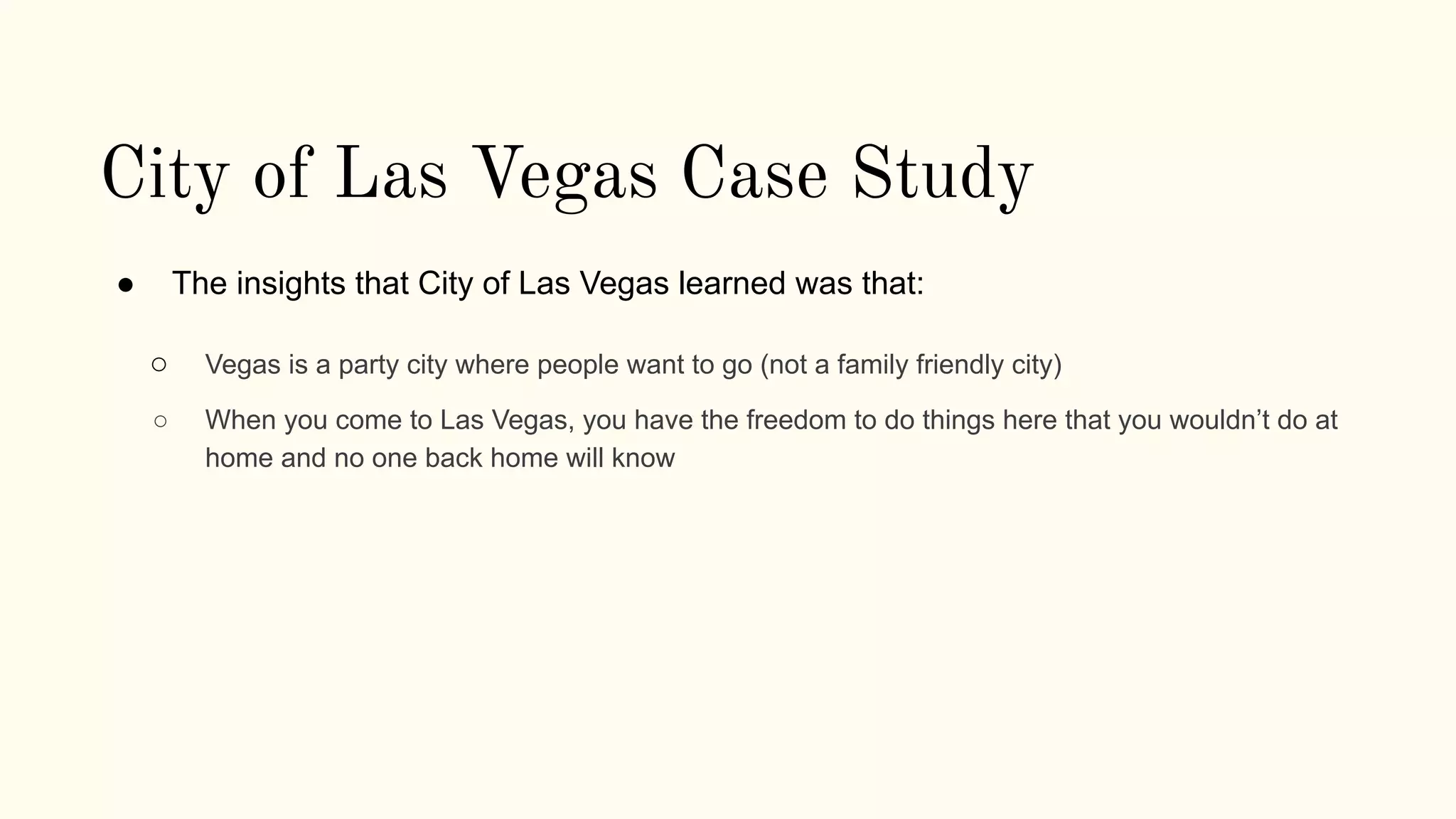 City of Las Vegas Case Study
● The insights that City of Las Vegas learned was that:
○ Vegas is a party city where people want to go (not a family friendly city)
○ When you come to Las Vegas, you have the freedom to do things here that you wouldn’t do at
home and no one back home will know
 