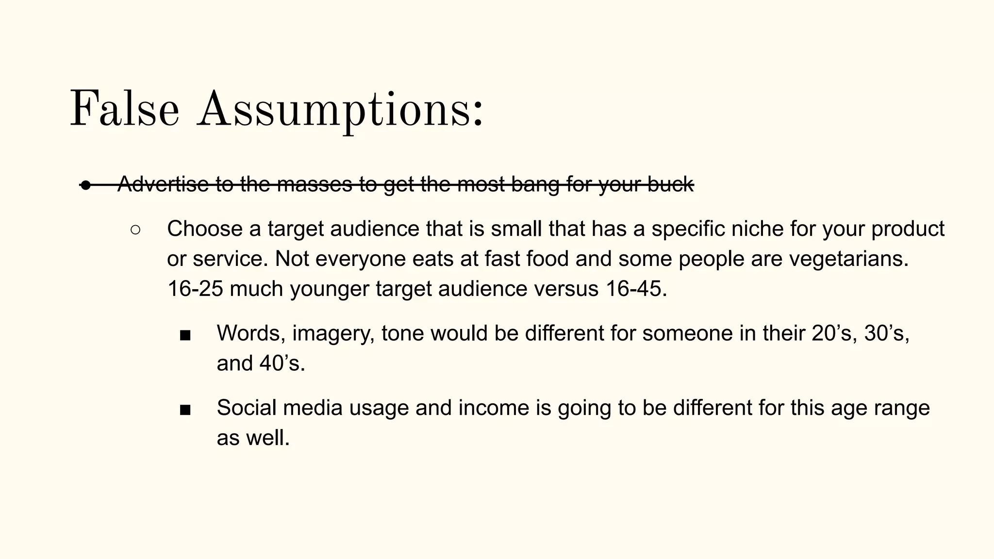 False Assumptions:
● Advertise to the masses to get the most bang for your buck
○ Choose a target audience that is small that has a specific niche for your product
or service. Not everyone eats at fast food and some people are vegetarians.
16-25 much younger target audience versus 16-45.
■ Words, imagery, tone would be different for someone in their 20’s, 30’s,
and 40’s.
■ Social media usage and income is going to be different for this age range
as well.
 