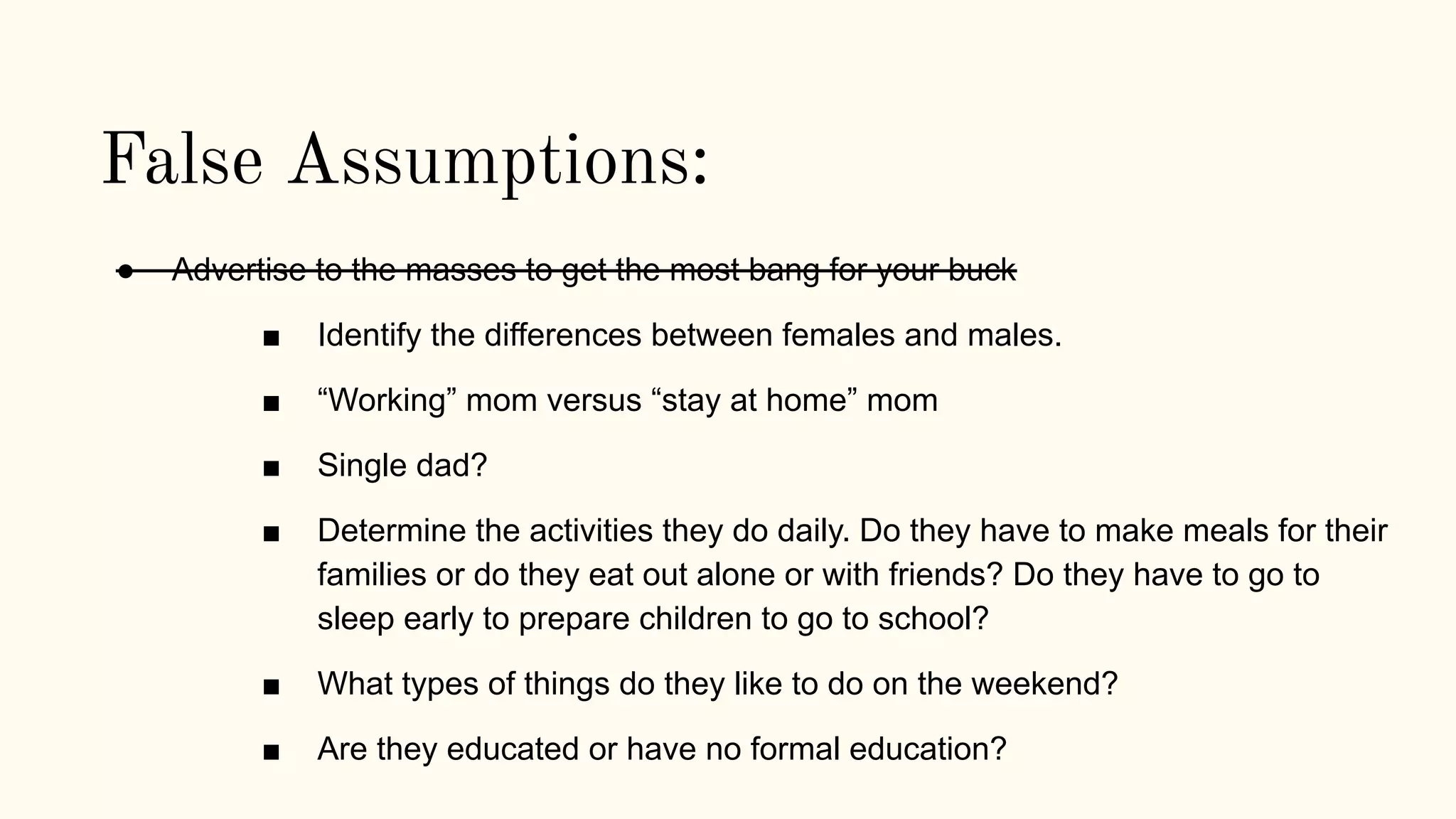 False Assumptions:
● Advertise to the masses to get the most bang for your buck
■ Identify the differences between females and males.
■ “Working” mom versus “stay at home” mom
■ Single dad?
■ Determine the activities they do daily. Do they have to make meals for their
families or do they eat out alone or with friends? Do they have to go to
sleep early to prepare children to go to school?
■ What types of things do they like to do on the weekend?
■ Are they educated or have no formal education?
 