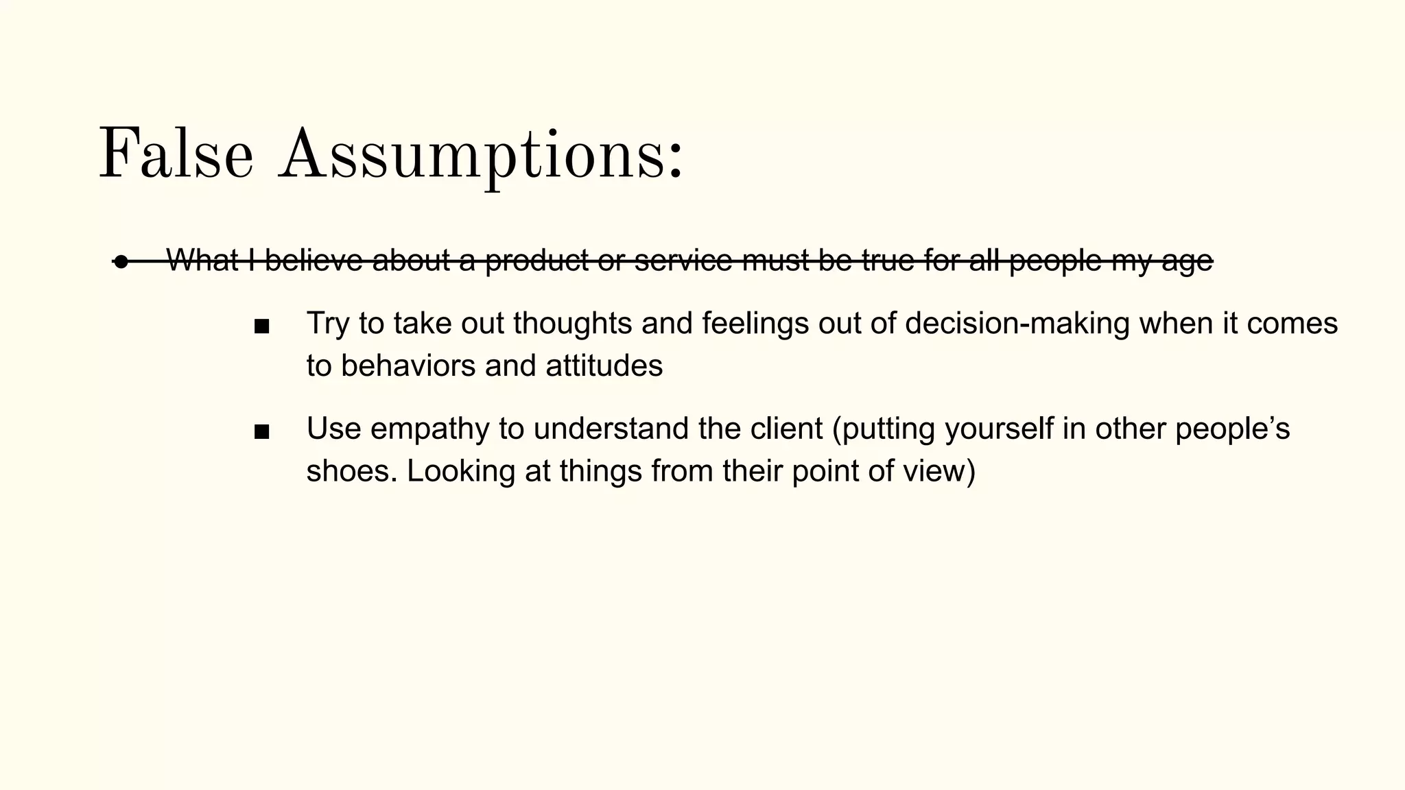 False Assumptions:
● What I believe about a product or service must be true for all people my age
■ Try to take out thoughts and feelings out of decision-making when it comes
to behaviors and attitudes
■ Use empathy to understand the client (putting yourself in other people’s
shoes. Looking at things from their point of view)
 