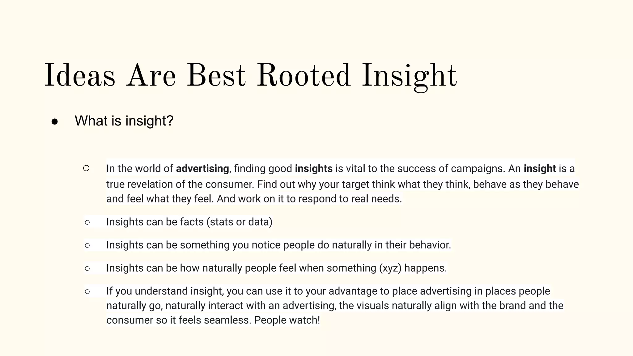 Ideas Are Best Rooted Insight
● What is insight?
○ In the world of advertising, ﬁnding good insights is vital to the success of campaigns. An insight is a
true revelation of the consumer. Find out why your target think what they think, behave as they behave
and feel what they feel. And work on it to respond to real needs.
○ Insights can be facts (stats or data)
○ Insights can be something you notice people do naturally in their behavior.
○ Insights can be how naturally people feel when something (xyz) happens.
○ If you understand insight, you can use it to your advantage to place advertising in places people
naturally go, naturally interact with an advertising, the visuals naturally align with the brand and the
consumer so it feels seamless. People watch!
 
