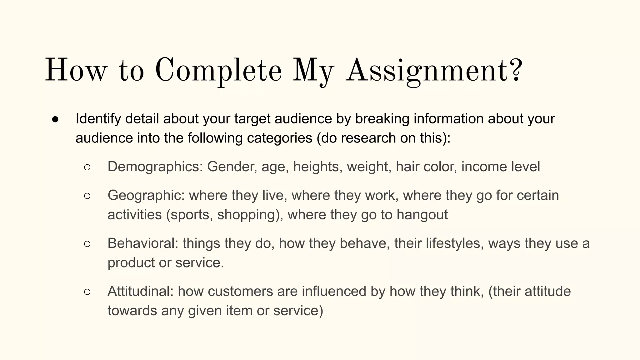 How to Complete My Assignment?
● Identify detail about your target audience by breaking information about your
audience into the following categories (do research on this):
○ Demographics: Gender, age, heights, weight, hair color, income level
○ Geographic: where they live, where they work, where they go for certain
activities (sports, shopping), where they go to hangout
○ Behavioral: things they do, how they behave, their lifestyles, ways they use a
product or service.
○ Attitudinal: how customers are influenced by how they think, (their attitude
towards any given item or service)
 