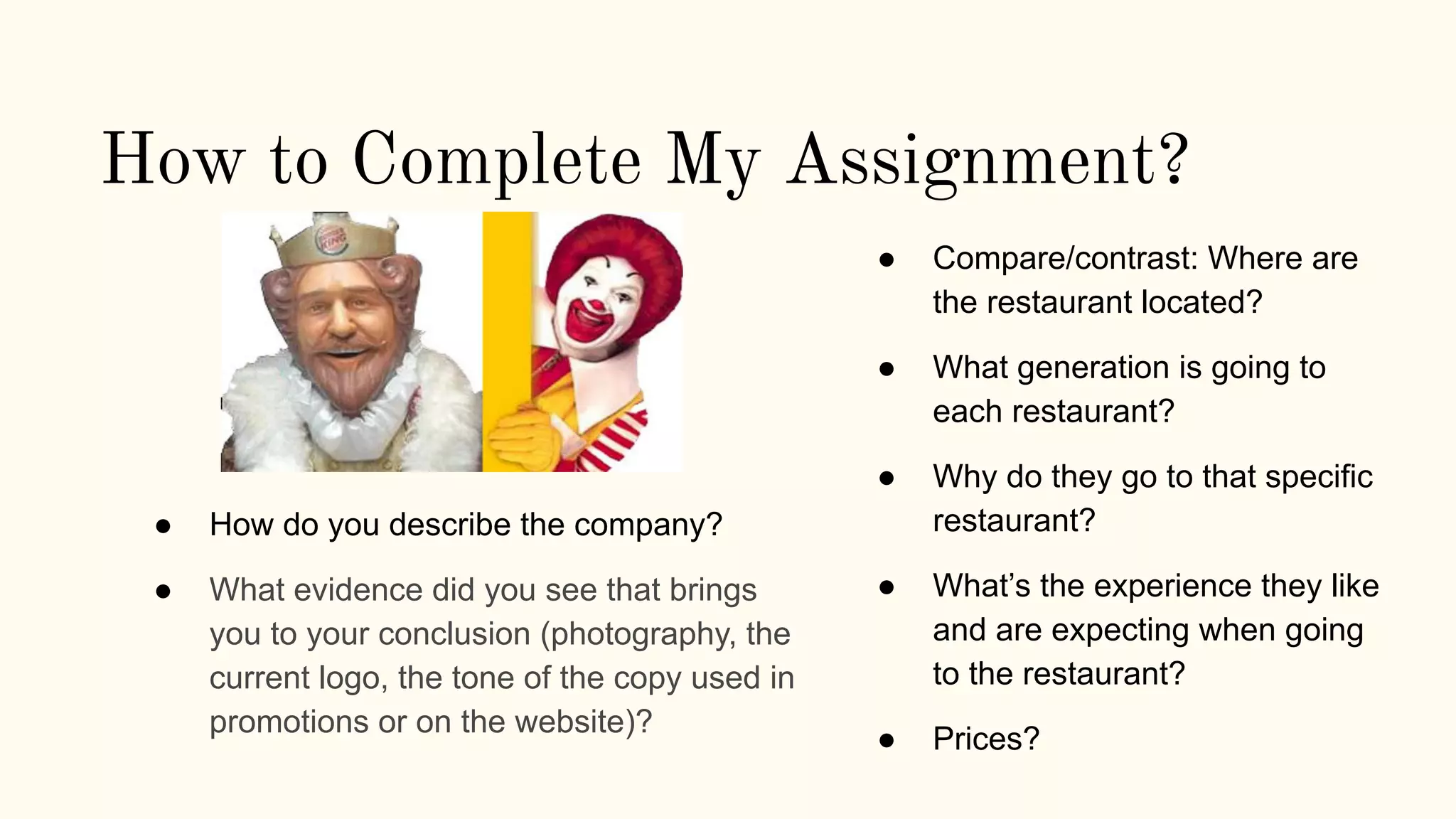 How to Complete My Assignment?
● Compare/contrast: Where are
the restaurant located?
● What generation is going to
each restaurant?
● Why do they go to that specific
restaurant?
● What’s the experience they like
and are expecting when going
to the restaurant?
● Prices?
● How do you describe the company?
● What evidence did you see that brings
you to your conclusion (photography, the
current logo, the tone of the copy used in
promotions or on the website)?
 