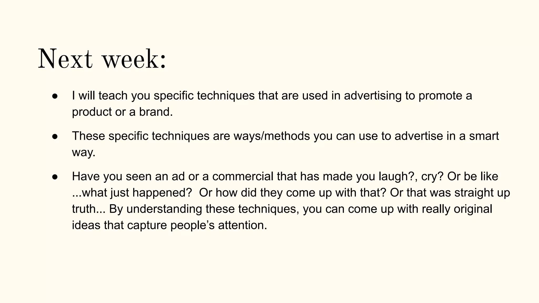 Next week:
● I will teach you specific techniques that are used in advertising to promote a
product or a brand.
● These specific techniques are ways/methods you can use to advertise in a smart
way.
● Have you seen an ad or a commercial that has made you laugh?, cry? Or be like
...what just happened? Or how did they come up with that? Or that was straight up
truth... By understanding these techniques, you can come up with really original
ideas that capture people’s attention.
 