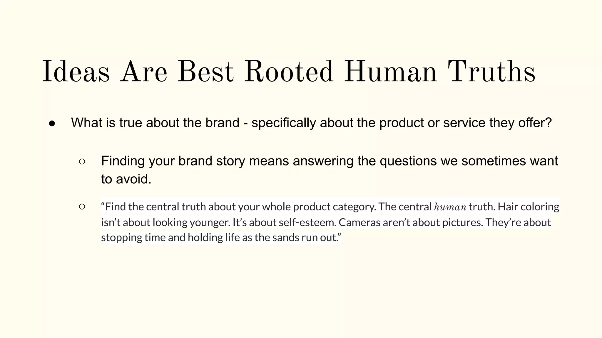 Ideas Are Best Rooted Human Truths
● What is true about the brand - specifically about the product or service they offer?
○ Finding your brand story means answering the questions we sometimes want
to avoid.
○ “Find the central truth about your whole product category. The central human truth. Hair coloring
isn’t about looking younger. It’s about self-esteem. Cameras aren’t about pictures. They’re about
stopping time and holding life as the sands run out.”
 