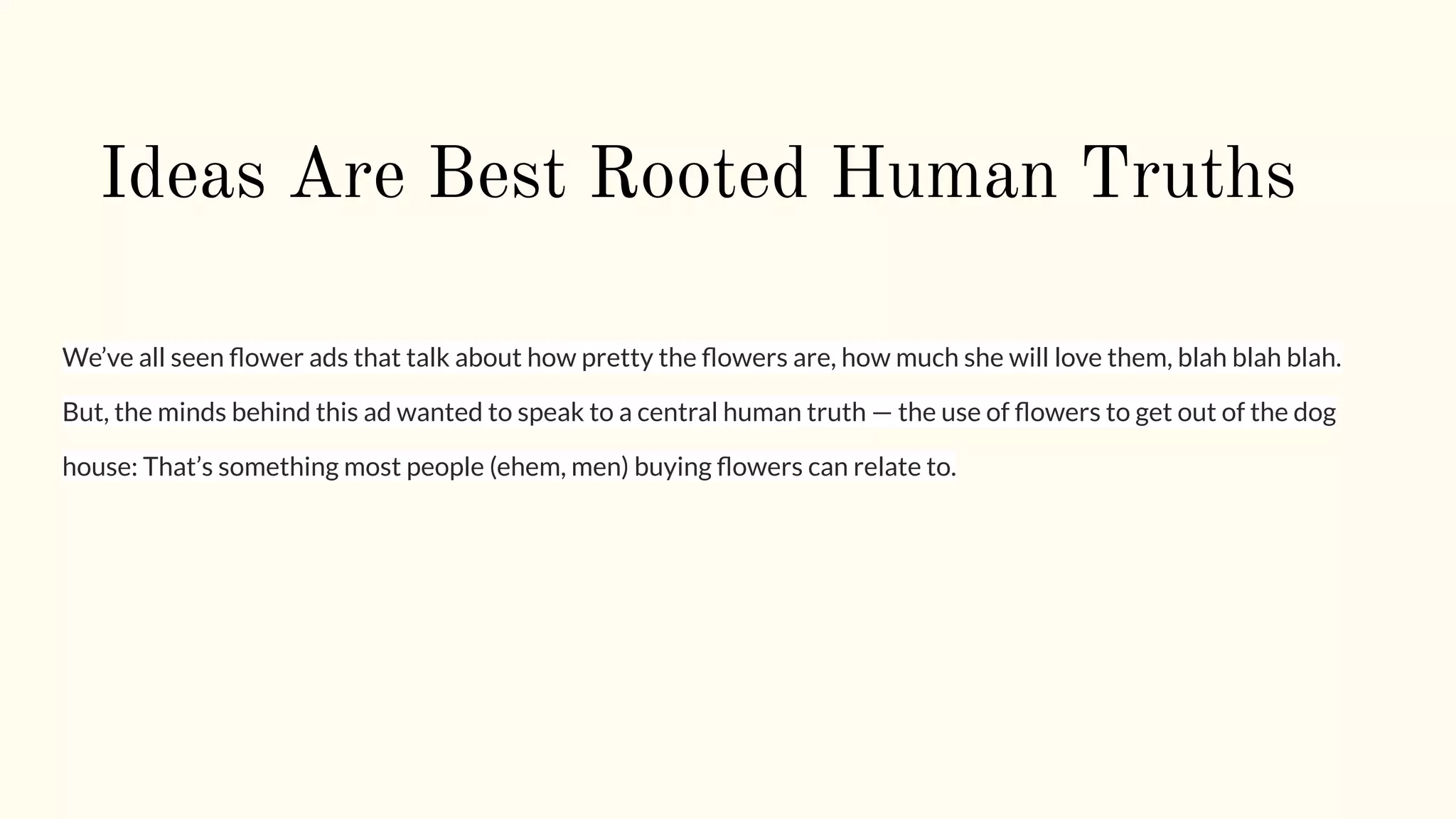 Ideas Are Best Rooted Human Truths
We’ve all seen ﬂower ads that talk about how pretty the ﬂowers are, how much she will love them, blah blah blah.
But, the minds behind this ad wanted to speak to a central human truth — the use of ﬂowers to get out of the dog
house: That’s something most people (ehem, men) buying ﬂowers can relate to.
 