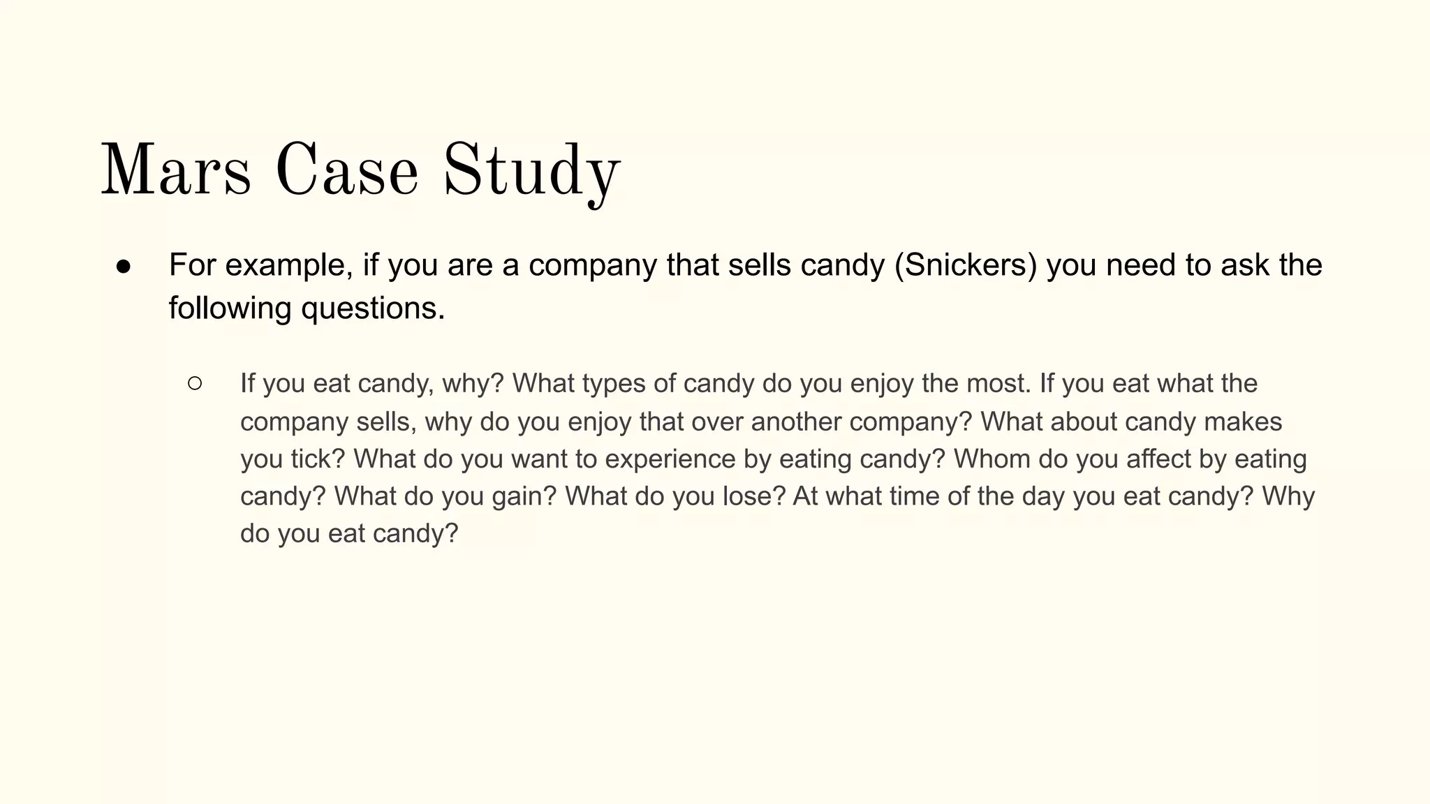 Mars Case Study
● For example, if you are a company that sells candy (Snickers) you need to ask the
following questions.
○ If you eat candy, why? What types of candy do you enjoy the most. If you eat what the
company sells, why do you enjoy that over another company? What about candy makes
you tick? What do you want to experience by eating candy? Whom do you affect by eating
candy? What do you gain? What do you lose? At what time of the day you eat candy? Why
do you eat candy?
 