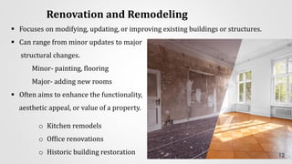 Renovation and Remodeling
▪ Focuses on modifying, updating, or improving existing buildings or structures.
▪ Can range from minor updates to major
structural changes.
Minor- painting, flooring
Major- adding new rooms
▪ Often aims to enhance the functionality,
aesthetic appeal, or value of a property.
o Kitchen remodels
o Office renovations
o Historic building restoration 12
 